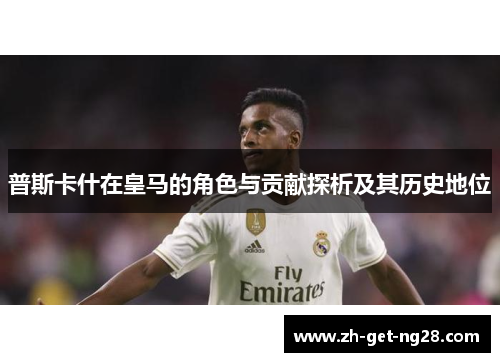 普斯卡什在皇马的角色与贡献探析及其历史地位