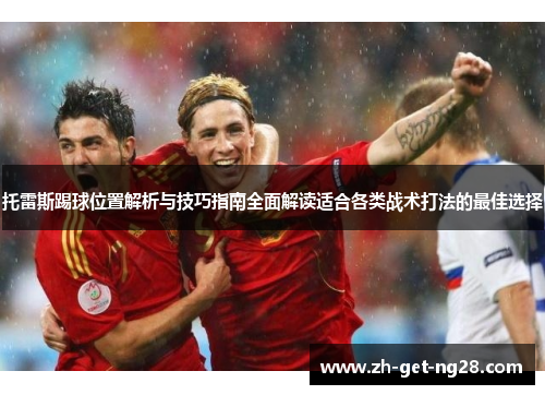 托雷斯踢球位置解析与技巧指南全面解读适合各类战术打法的最佳选择 托雷斯踢球位置解析与技巧指南全面解读适合各类战术打法的最佳选择