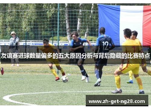 友谊赛进球数量偏多的五大原因分析与背后隐藏的比赛特点 友谊赛进球数量偏多的五大原因分析与背后隐藏的比赛特点