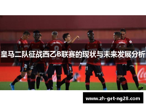 皇马二队征战西乙B联赛的现状与未来发展分析