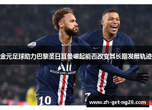 金元足球助力巴黎圣日耳曼崛起能否改变其长期发展轨迹 金元足球助力巴黎圣日耳曼崛起能否改变其长期发展轨迹
