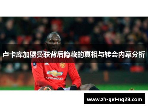 卢卡库加盟曼联背后隐藏的真相与转会内幕分析 卢卡库加盟曼联背后隐藏的真相与转会内幕分析
