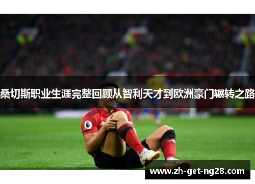 桑切斯职业生涯完整回顾从智利天才到欧洲豪门辗转之路 桑切斯职业生涯完整回顾从智利天才到欧洲豪门辗转之路