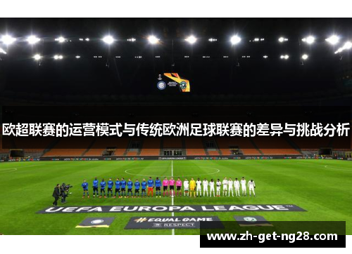 欧超联赛的运营模式与传统欧洲足球联赛的差异与挑战分析 欧超联赛的运营模式与传统欧洲足球联赛的差异与挑战分析