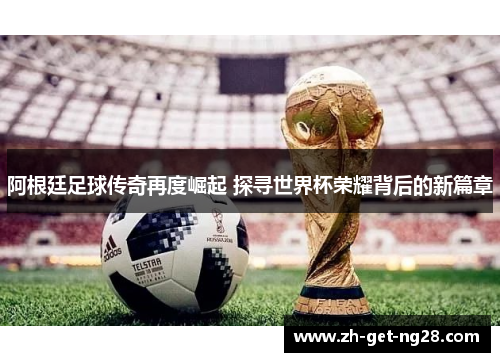 阿根廷足球传奇再度崛起 探寻世界杯荣耀背后的新篇章