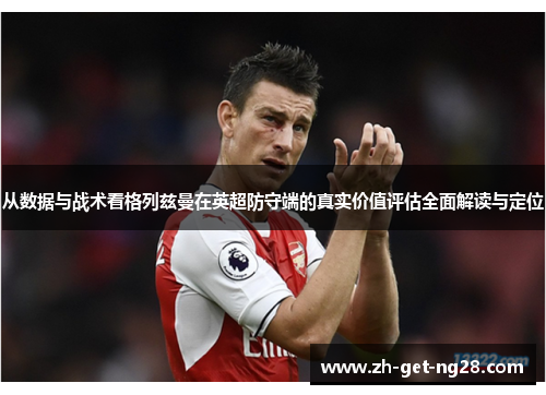 从数据与战术看格列兹曼在英超防守端的真实价值评估全面解读与定位