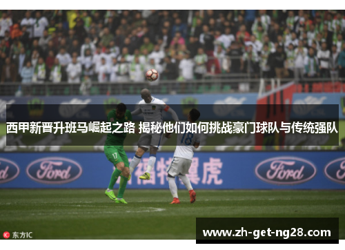 西甲新晋升班马崛起之路 揭秘他们如何挑战豪门球队与传统强队