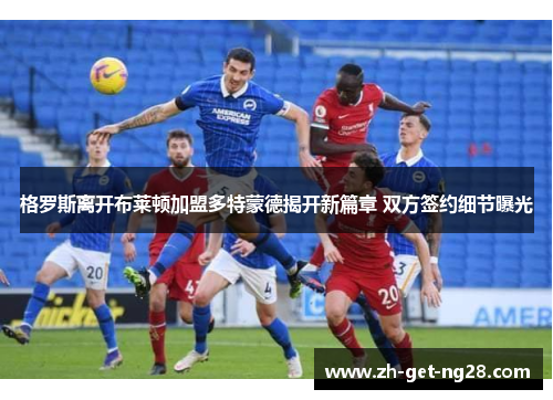 格罗斯离开布莱顿加盟多特蒙德揭开新篇章 双方签约细节曝光 格罗斯离开布莱顿加盟多特蒙德揭开新篇章 双方签约细节曝光