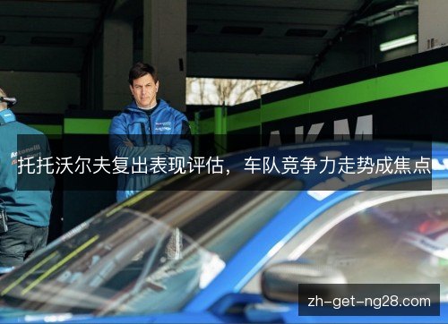 托托沃尔夫复出表现评估，车队竞争力走势成焦点