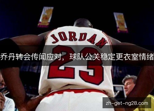 乔丹转会传闻应对,球队公关稳定更衣室情绪 乔丹转会传闻应对,球队公关稳定更衣室情绪